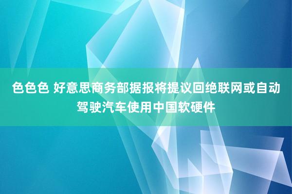 色色色 好意思商务部据报将提议回绝联网或自动驾驶汽车使用中国软硬件