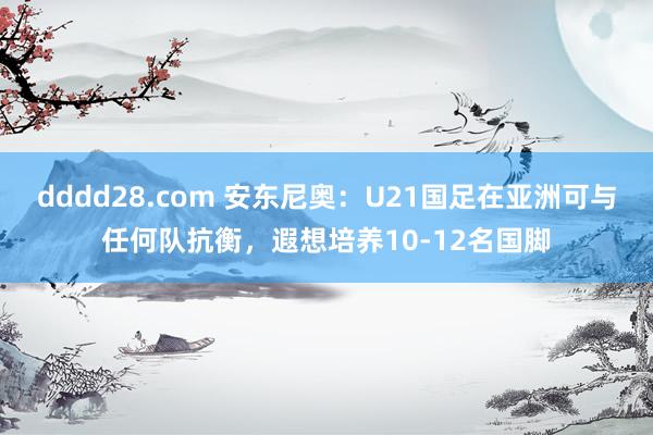 dddd28.com 安东尼奥：U21国足在亚洲可与任何队抗衡，遐想培养10-12名国脚