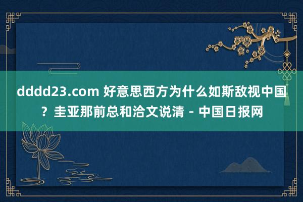 dddd23.com 好意思西方为什么如斯敌视中国？圭亚那前总和洽文说清 - 中国日报网