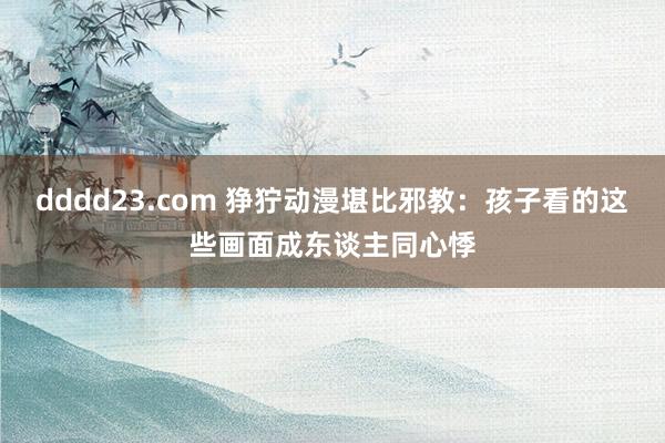 dddd23.com 狰狞动漫堪比邪教：孩子看的这些画面成东谈主同心悸