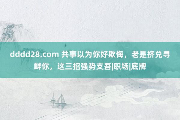 dddd28.com 共事以为你好欺侮，老是挤兑寻衅你，这三招强势支吾|职场|底牌