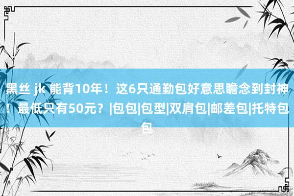 黑丝 jk 能背10年！这6只通勤包好意思瞻念到封神！最低只有50元？|包包|包型|双肩包|邮差包|托特包