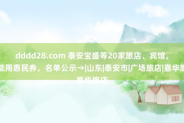 dddd28.com 泰安宝盛等20家旅店、宾馆，齐能用惠民券，名单公示→|山东|泰安市|广场旅店|嘉华旅店