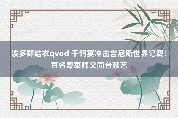 波多野结衣qvod 千鸽宴冲击吉尼斯世界记载！百名粤菜师父同台献艺