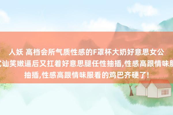 人妖 高档会所气质性感的F罩杯大奶好意思女公关被土豪男耸立式讪笑嫩逼后又扛着好意思腿任性抽插，性感高跟情味服看的鸡巴齐硬了!