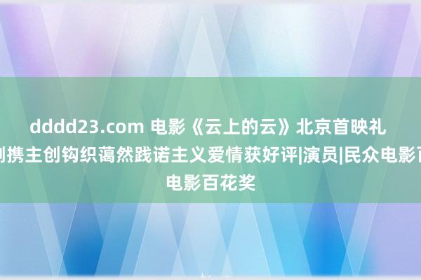 dddd23.com 电影《云上的云》北京首映礼 李玉刚携主创钩织蔼然践诺主义爱情获好评|演员|民众电影百花奖