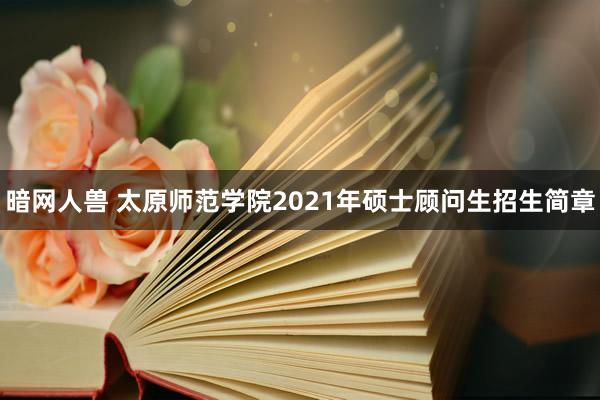 暗网人兽 太原师范学院2021年硕士顾问生招生简章