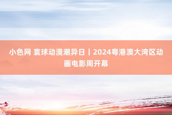 小色网 寰球动漫潮异日丨2024粤港澳大湾区动画电影周开幕