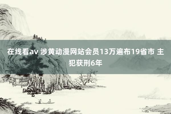 在线看av 涉黄动漫网站会员13万遍布19省市 主犯获刑6年