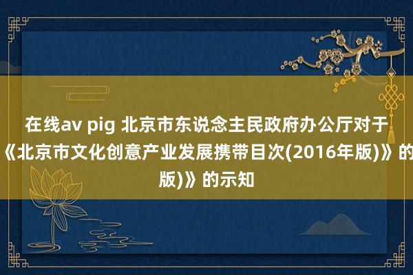 在线av pig 北京市东说念主民政府办公厅对于印发《北京市文化创意产业发展携带目次(2016年版)》的示知