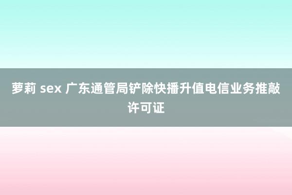 萝莉 sex 广东通管局铲除快播升值电信业务推敲许可证