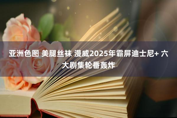 亚洲色图 美腿丝袜 漫威2025年霸屏迪士尼+ 六大剧集轮番轰炸