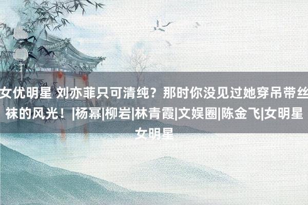 女优明星 刘亦菲只可清纯？那时你没见过她穿吊带丝袜的风光！|杨幂|柳岩|林青霞|文娱圈|陈金飞|女明星