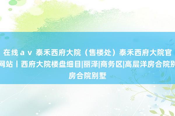 在线ａｖ 泰禾西府大院（售楼处）泰禾西府大院官方网站丨西府大院楼盘细目|丽泽|商务区|高层洋房合院别墅