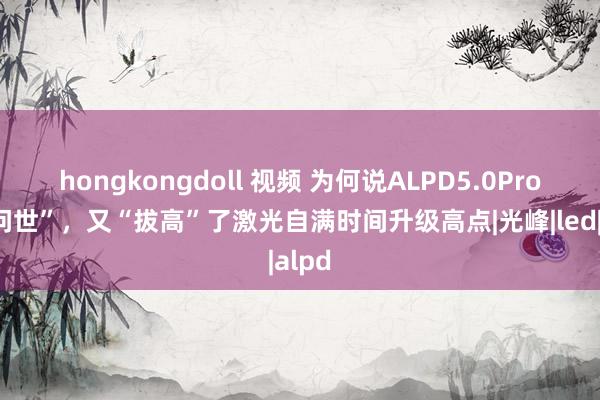 hongkongdoll 视频 为何说ALPD5.0Pro的“问世”，又“拔高”了激光自满时间升级高点|光峰|led|alpd