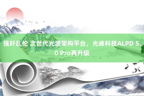 强奸乱伦 次世代光源架构平台，光峰科技ALPD 5.0 Pro再升级