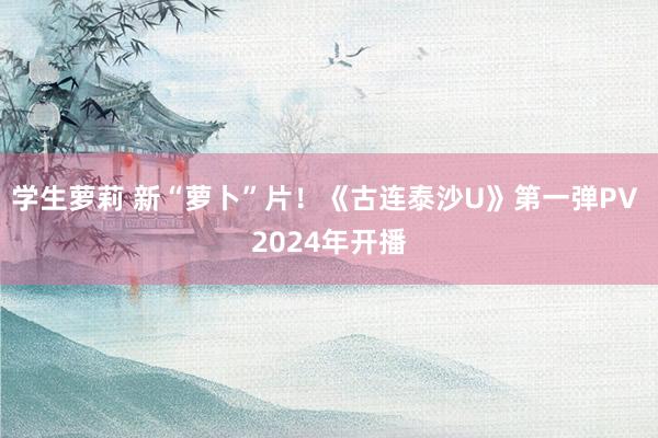 学生萝莉 新“萝卜”片！《古连泰沙U》第一弹PV 2024年开播