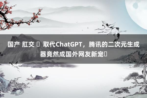 国产 肛交 ​取代ChatGPT，腾讯的二次元生成器竟然成国外网友新宠​