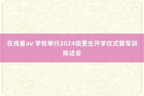 在线看av 学校举行2024级更生开学仪式暨军训陈述会