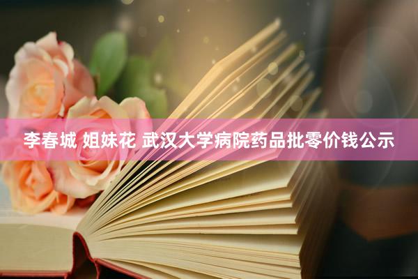 李春城 姐妹花 武汉大学病院药品批零价钱公示