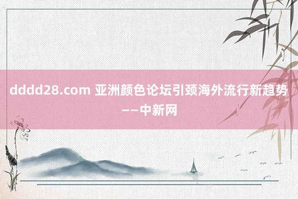 dddd28.com 亚洲颜色论坛引颈海外流行新趋势——中新网