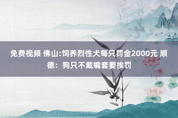 免费视频 佛山:饲养烈性犬每只罚金2000元 顺德：狗只不戴嘴套要挨罚