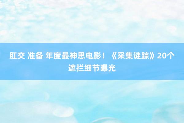 肛交 准备 年度最神思电影！《采集谜踪》20个遮拦细节曝光