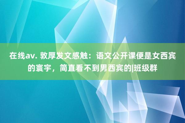 在线av. 敦厚发文感触：语文公开课便是女西宾的寰宇，简直看不到男西宾的|班级群