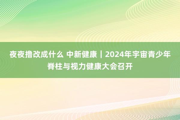 夜夜撸改成什么 中新健康｜2024年宇宙青少年脊柱与视力健康大会召开