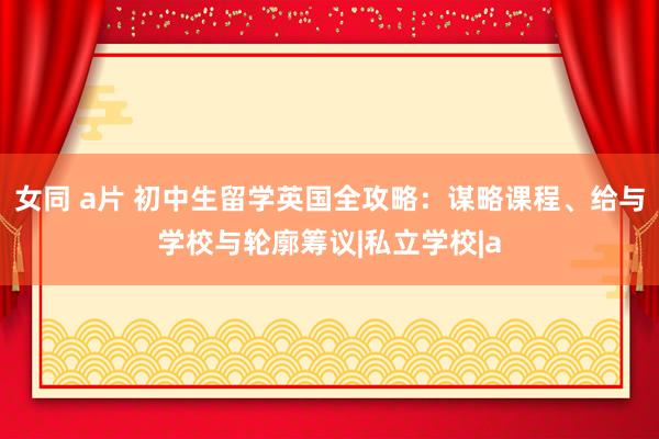 女同 a片 初中生留学英国全攻略：谋略课程、给与学校与轮廓筹议|私立学校|a