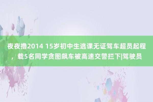 夜夜撸2014 15岁初中生逃课无证驾车超员起程，载5名同学贪图飙车被高速交警拦下|驾驶员