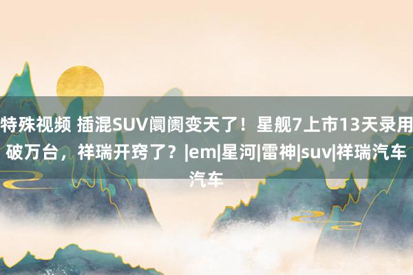 特殊视频 插混SUV阛阓变天了！星舰7上市13天录用破万台，祥瑞开窍了？|em|星河|雷神|suv|祥瑞汽车