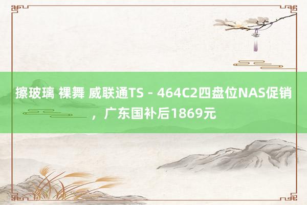 擦玻璃 裸舞 威联通TS - 464C2四盘位NAS促销，广东国补后1869元