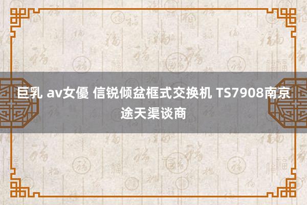 巨乳 av女優 信锐倾盆框式交换机 TS7908南京途天渠谈商