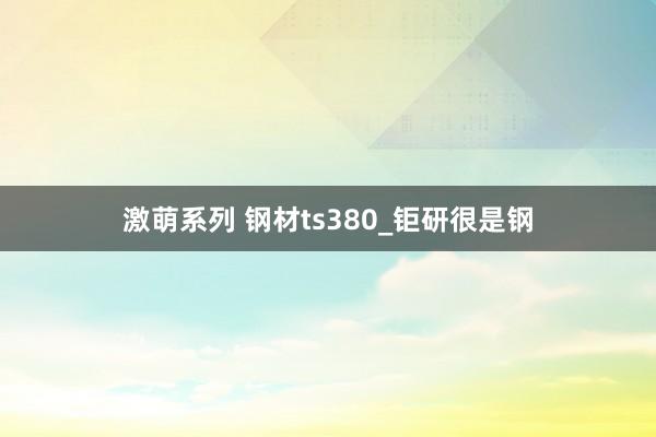 激萌系列 钢材ts380_钜研很是钢