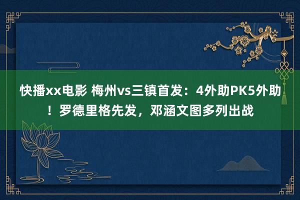 快播xx电影 梅州vs三镇首发：4外助PK5外助！罗德里格先发，邓涵文图多列出战
