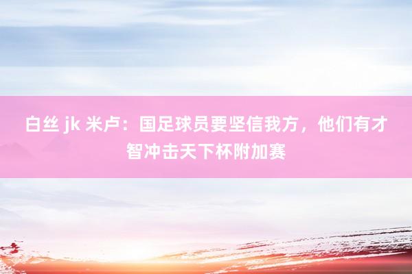 白丝 jk 米卢：国足球员要坚信我方，他们有才智冲击天下杯附加赛