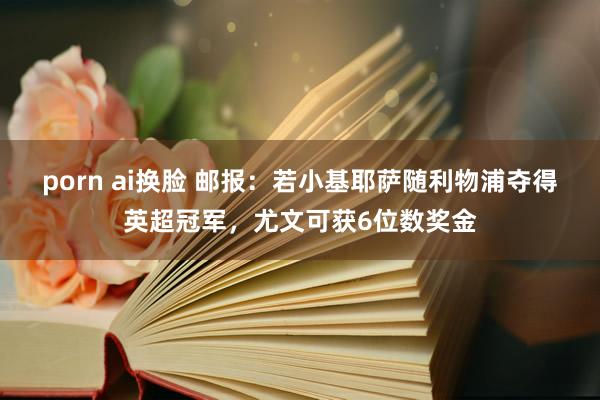 porn ai换脸 邮报：若小基耶萨随利物浦夺得英超冠军，尤文可获6位数奖金