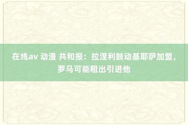 在线av 动漫 共和报：拉涅利鼓动基耶萨加盟，罗马可能租出引进他