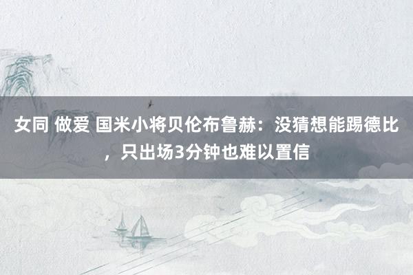 女同 做爱 国米小将贝伦布鲁赫：没猜想能踢德比，只出场3分钟也难以置信