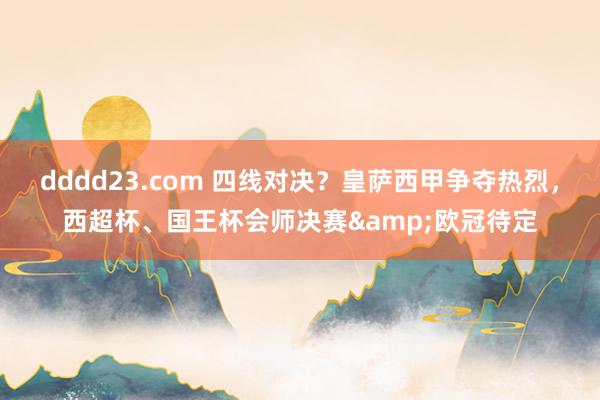 dddd23.com 四线对决？皇萨西甲争夺热烈，西超杯、国王杯会师决赛&欧冠待定